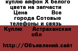 куплю айфон Х белого цвета на запчасти › Цена ­ 10 000 - Все города Сотовые телефоны и связь » Куплю   . Астраханская обл.